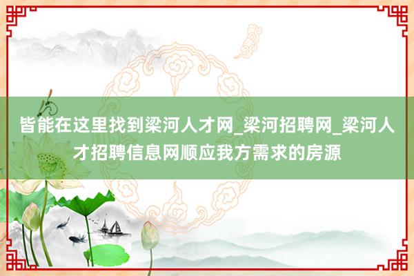 皆能在这里找到梁河人才网_梁河招聘网_梁河人才招聘信息网顺应我方需求的房源