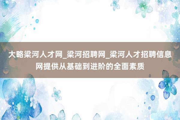 大略梁河人才网_梁河招聘网_梁河人才招聘信息网提供从基础到进阶的全面素质